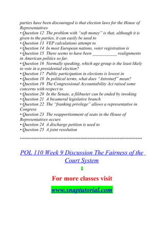 parties have been discouraged is that election laws for the House of
Representatives
• Question 12 The problem with “soft money” is that, although it is
given to the parties, it can easily be used to
• Question 13 VEP calculations attempt to
• Question 14 In most European nations, voter registration is
• Question 15 There seems to have been ___________ realignments
in American politics so far.
• Question 16 Normally speaking, which age group is the least likely
to vote in a presidential election?
• Question 17 Public participation in elections is lowest in
• Question 18 In political terms, what does “Astroturf” mean?
• Question 19 The Congressional Accountability Act raised some
concerns with respect to
• Question 20 In the Senate, a filibuster can be ended by invoking
• Question 21 A bicameral legislative branch
• Question 22 The “franking privilege” allows a representative in
Congress
• Question 23 The reapportionment of seats in the House of
Representatives occurs
• Question 24 A discharge petition is used to
• Question 25 A joint resolution
*********************************************************************************
POL 110 Week 9 Discussion The Fairness of the
Court System
For more classes visit
www.snaptutorial.com
 