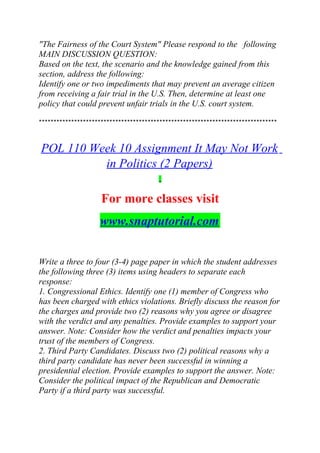 "The Fairness of the Court System" Please respond to the following
MAIN DISCUSSION QUESTION:
Based on the text, the scenario and the knowledge gained from this
section, address the following:
Identify one or two impediments that may prevent an average citizen
from receiving a fair trial in the U.S. Then, determine at least one
policy that could prevent unfair trials in the U.S. court system.
*********************************************************************************
POL 110 Week 10 Assignment It May Not Work
in Politics (2 Papers)
For more classes visit
www.snaptutorial.com
Write a three to four (3-4) page paper in which the student addresses
the following three (3) items using headers to separate each
response:
1. Congressional Ethics. Identify one (1) member of Congress who
has been charged with ethics violations. Briefly discuss the reason for
the charges and provide two (2) reasons why you agree or disagree
with the verdict and any penalties. Provide examples to support your
answer. Note: Consider how the verdict and penalties impacts your
trust of the members of Congress.
2. Third Party Candidates. Discuss two (2) political reasons why a
third party candidate has never been successful in winning a
presidential election. Provide examples to support the answer. Note:
Consider the political impact of the Republican and Democratic
Party if a third party was successful.
 