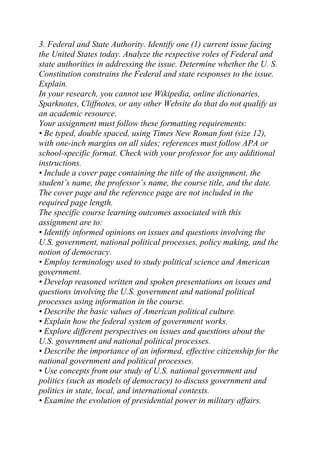 3. Federal and State Authority. Identify one (1) current issue facing
the United States today. Analyze the respective roles of Federal and
state authorities in addressing the issue. Determine whether the U. S.
Constitution constrains the Federal and state responses to the issue.
Explain.
In your research, you cannot use Wikipedia, online dictionaries,
Sparknotes, Cliffnotes, or any other Website do that do not qualify as
an academic resource.
Your assignment must follow these formatting requirements:
• Be typed, double spaced, using Times New Roman font (size 12),
with one-inch margins on all sides; references must follow APA or
school-specific format. Check with your professor for any additional
instructions.
• Include a cover page containing the title of the assignment, the
student’s name, the professor’s name, the course title, and the date.
The cover page and the reference page are not included in the
required page length.
The specific course learning outcomes associated with this
assignment are to:
• Identify informed opinions on issues and questions involving the
U.S. government, national political processes, policy making, and the
notion of democracy.
• Employ terminology used to study political science and American
government.
• Develop reasoned written and spoken presentations on issues and
questions involving the U.S. government and national political
processes using information in the course.
• Describe the basic values of American political culture.
• Explain how the federal system of government works.
• Explore different perspectives on issues and questions about the
U.S. government and national political processes.
• Describe the importance of an informed, effective citizenship for the
national government and political processes.
• Use concepts from our study of U.S. national government and
politics (such as models of democracy) to discuss government and
politics in state, local, and international contexts.
• Examine the evolution of presidential power in military affairs.
 