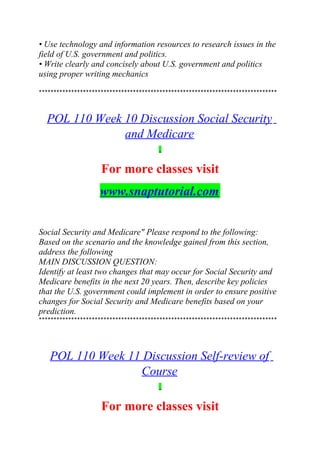 • Use technology and information resources to research issues in the
field of U.S. government and politics.
• Write clearly and concisely about U.S. government and politics
using proper writing mechanics
*********************************************************************************
POL 110 Week 10 Discussion Social Security
and Medicare
For more classes visit
www.snaptutorial.com
Social Security and Medicare" Please respond to the following:
Based on the scenario and the knowledge gained from this section,
address the following
MAIN DISCUSSION QUESTION:
Identify at least two changes that may occur for Social Security and
Medicare benefits in the next 20 years. Then, describe key policies
that the U.S. government could implement in order to ensure positive
changes for Social Security and Medicare benefits based on your
prediction.
*********************************************************************************
POL 110 Week 11 Discussion Self-review of
Course
For more classes visit
 