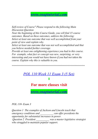 www.snaptutorial.com
Self-review of Course" Please respond to the following Main
Discussion Question
Near the beginning of this Course Guide, you will find 15 course
outcomes. Based on these outcomes, address the following:
Select at least one outcome that was well accomplished from your
point of view and explain why.
Select at least one outcome that was not well accomplished and that
you believe needed further coverage.
Provide at least one enlightening experience you had in this course.
For example, what fact or concept was new, surprising, or very
interesting and you would not have known if you had not taken the
course. Explain why this is valuable to you.
*********************************************************************************
POL 110 Week 11 Exam 3 (5 Set)
For more classes visit
www.snaptutorial.com
POL 110- Exam 3
Question 1 The examples of Jackson and Lincoln teach that
emergency conditions and __________ can offer presidents the
opportunity for substantial increases in power.
Question 2 President __________ was a master legislative strategist
who struggled to maintain popular support.
 