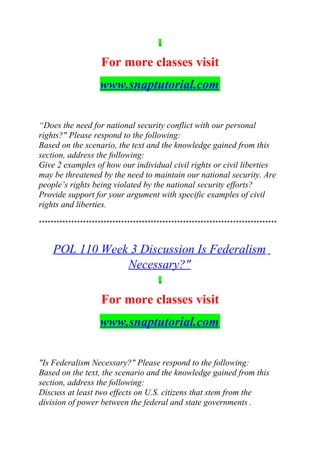 For more classes visit
www.snaptutorial.com
“Does the need for national security conflict with our personal
rights?" Please respond to the following:
Based on the scenario, the text and the knowledge gained from this
section, address the following:
Give 2 examples of how our individual civil rights or civil liberties
may be threatened by the need to maintain our national security. Are
people’s rights being violated by the national security efforts?
Provide support for your argument with specific examples of civil
rights and liberties.
*********************************************************************************
POL 110 Week 3 Discussion Is Federalism
Necessary?"
For more classes visit
www.snaptutorial.com
"Is Federalism Necessary?" Please respond to the following:
Based on the text, the scenario and the knowledge gained from this
section, address the following:
Discuss at least two effects on U.S. citizens that stem from the
division of power between the federal and state governments .
 