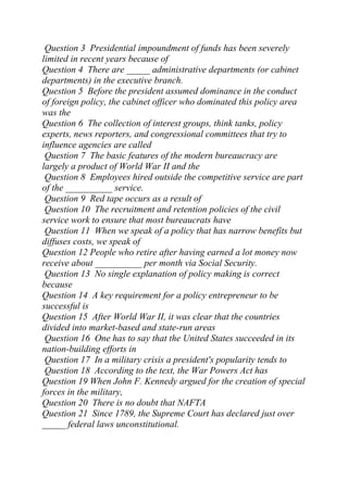 Question 3 Presidential impoundment of funds has been severely
limited in recent years because of
Question 4 There are _____ administrative departments (or cabinet
departments) in the executive branch.
Question 5 Before the president assumed dominance in the conduct
of foreign policy, the cabinet officer who dominated this policy area
was the
Question 6 The collection of interest groups, think tanks, policy
experts, news reporters, and congressional committees that try to
influence agencies are called
Question 7 The basic features of the modern bureaucracy are
largely a product of World War II and the
Question 8 Employees hired outside the competitive service are part
of the __________ service.
Question 9 Red tape occurs as a result of
Question 10 The recruitment and retention policies of the civil
service work to ensure that most bureaucrats have
Question 11 When we speak of a policy that has narrow benefits but
diffuses costs, we speak of
Question 12 People who retire after having earned a lot money now
receive about __________ per month via Social Security.
Question 13 No single explanation of policy making is correct
because
Question 14 A key requirement for a policy entrepreneur to be
successful is
Question 15 After World War II, it was clear that the countries
divided into market-based and state-run areas
Question 16 One has to say that the United States succeeded in its
nation-building efforts in
Question 17 In a military crisis a president's popularity tends to
Question 18 According to the text, the War Powers Act has
Question 19 When John F. Kennedy argued for the creation of special
forces in the military,
Question 20 There is no doubt that NAFTA
Question 21 Since 1789, the Supreme Court has declared just over
_____ federal laws unconstitutional.
 