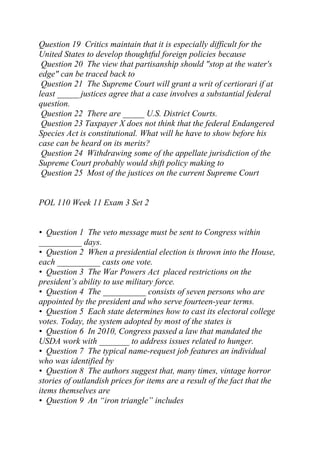 Question 19 Critics maintain that it is especially difficult for the
United States to develop thoughtful foreign policies because
Question 20 The view that partisanship should "stop at the water's
edge" can be traced back to
Question 21 The Supreme Court will grant a writ of certiorari if at
least _____ justices agree that a case involves a substantial federal
question.
Question 22 There are _____ U.S. District Courts.
Question 23 Taxpayer X does not think that the federal Endangered
Species Act is constitutional. What will he have to show before his
case can be heard on its merits?
Question 24 Withdrawing some of the appellate jurisdiction of the
Supreme Court probably would shift policy making to
Question 25 Most of the justices on the current Supreme Court
POL 110 Week 11 Exam 3 Set 2
• Question 1 The veto message must be sent to Congress within
__________ days.
• Question 2 When a presidential election is thrown into the House,
each __________ casts one vote.
• Question 3 The War Powers Act placed restrictions on the
president’s ability to use military force.
• Question 4 The __________ consists of seven persons who are
appointed by the president and who serve fourteen-year terms.
• Question 5 Each state determines how to cast its electoral college
votes. Today, the system adopted by most of the states is
• Question 6 In 2010, Congress passed a law that mandated the
USDA work with _______ to address issues related to hunger.
• Question 7 The typical name-request job features an individual
who was identified by
• Question 8 The authors suggest that, many times, vintage horror
stories of outlandish prices for items are a result of the fact that the
items themselves are
• Question 9 An “iron triangle” includes
 