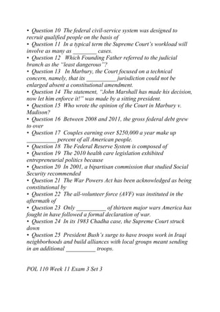 • Question 10 The federal civil-service system was designed to
recruit qualified people on the basis of
• Question 11 In a typical term the Supreme Court’s workload will
involve as many as ________ cases.
• Question 12 Which Founding Father referred to the judicial
branch as the “least dangerous”?
• Question 13 In Marbury, the Court focused on a technical
concern, namely, that its __________ jurisdiction could not be
enlarged absent a constitutional amendment.
• Question 14 The statement, “John Marshall has made his decision,
now let him enforce it!” was made by a sitting president.
• Question 15 Who wrote the opinion of the Court in Marbury v.
Madison?
• Question 16 Between 2008 and 2011, the gross federal debt grew
to over
• Question 17 Couples earning over $250,000 a year make up
__________ percent of all American people.
• Question 18 The Federal Reserve System is composed of
• Question 19 The 2010 health care legislation exhibited
entrepreneurial politics because
• Question 20 In 2001, a bipartisan commission that studied Social
Security recommended
• Question 21 The War Powers Act has been acknowledged as being
constitutional by
• Question 22 The all-volunteer force (AVF) was instituted in the
aftermath of
• Question 23 Only __________ of thirteen major wars America has
fought in have followed a formal declaration of war.
• Question 24 In its 1983 Chadha case, the Supreme Court struck
down
• Question 25 President Bush’s surge to have troops work in Iraqi
neighborhoods and build alliances with local groups meant sending
in an additional __________ troops.
POL 110 Week 11 Exam 3 Set 3
 