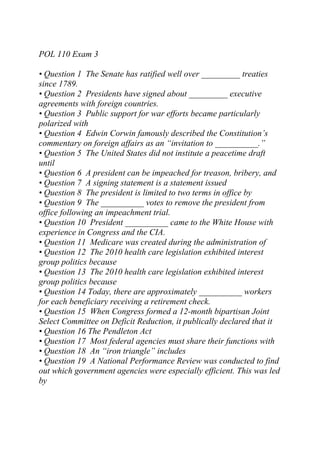 POL 110 Exam 3
• Question 1 The Senate has ratified well over _________ treaties
since 1789.
• Question 2 Presidents have signed about _________ executive
agreements with foreign countries.
• Question 3 Public support for war efforts became particularly
polarized with
• Question 4 Edwin Corwin famously described the Constitution’s
commentary on foreign affairs as an “invitation to __________.”
• Question 5 The United States did not institute a peacetime draft
until
• Question 6 A president can be impeached for treason, bribery, and
• Question 7 A signing statement is a statement issued
• Question 8 The president is limited to two terms in office by
• Question 9 The __________ votes to remove the president from
office following an impeachment trial.
• Question 10 President __________ came to the White House with
experience in Congress and the CIA.
• Question 11 Medicare was created during the administration of
• Question 12 The 2010 health care legislation exhibited interest
group politics because
• Question 13 The 2010 health care legislation exhibited interest
group politics because
• Question 14 Today, there are approximately __________ workers
for each beneficiary receiving a retirement check.
• Question 15 When Congress formed a 12-month bipartisan Joint
Select Committee on Deficit Reduction, it publically declared that it
• Question 16 The Pendleton Act
• Question 17 Most federal agencies must share their functions with
• Question 18 An “iron triangle” includes
• Question 19 A National Performance Review was conducted to find
out which government agencies were especially efficient. This was led
by
 