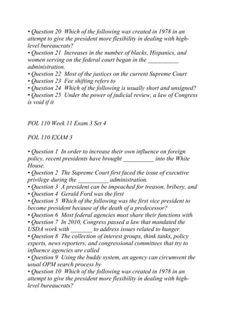 • Question 20 Which of the following was created in 1978 in an
attempt to give the president more flexibility in dealing with high-
level bureaucrats?
• Question 21 Increases in the number of blacks, Hispanics, and
women serving on the federal court began in the __________
administration.
• Question 22 Most of the justices on the current Supreme Court
• Question 23 Fee shifting refers to
• Question 24 Which of the following is usually short and unsigned?
• Question 25 Under the power of judicial review, a law of Congress
is void if it
POL 110 Week 11 Exam 3 Set 4
POL 110 EXAM 3
• Question 1 In order to increase their own influence on foreign
policy, recent presidents have brought __________ into the White
House.
• Question 2 The Supreme Court first faced the issue of executive
privilege during the __________ administration.
• Question 3 A president can be impeached for treason, bribery, and
• Question 4 Gerald Ford was the first
• Question 5 Which of the following was the first vice president to
become president because of the death of a predecessor?
• Question 6 Most federal agencies must share their functions with
• Question 7 In 2010, Congress passed a law that mandated the
USDA work with _______ to address issues related to hunger.
• Question 8 The collection of interest groups, think tanks, policy
experts, news reporters, and congressional committees that try to
influence agencies are called
• Question 9 Using the buddy system, an agency can circumvent the
usual OPM search process by
• Question 10 Which of the following was created in 1978 in an
attempt to give the president more flexibility in dealing with high-
level bureaucrats?
 