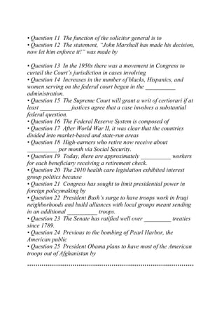 • Question 11 The function of the solicitor general is to
• Question 12 The statement, “John Marshall has made his decision,
now let him enforce it!” was made by
• Question 13 In the 1950s there was a movement in Congress to
curtail the Court’s jurisdiction in cases involving
• Question 14 Increases in the number of blacks, Hispanics, and
women serving on the federal court began in the __________
administration.
• Question 15 The Supreme Court will grant a writ of certiorari if at
least __________ justices agree that a case involves a substantial
federal question.
• Question 16 The Federal Reserve System is composed of
• Question 17 After World War II, it was clear that the countries
divided into market-based and state-run areas
• Question 18 High-earners who retire now receive about
__________ per month via Social Security.
• Question 19 Today, there are approximately __________ workers
for each beneficiary receiving a retirement check.
• Question 20 The 2010 health care legislation exhibited interest
group politics because
• Question 21 Congress has sought to limit presidential power in
foreign policymaking by
• Question 22 President Bush’s surge to have troops work in Iraqi
neighborhoods and build alliances with local groups meant sending
in an additional __________ troops.
• Question 23 The Senate has ratified well over _________ treaties
since 1789.
• Question 24 Previous to the bombing of Pearl Harbor, the
American public
• Question 25 President Obama plans to have most of the American
troops out of Afghanistan by
*********************************************************************************
 