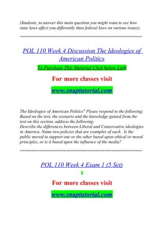 (Students, to answer this main question you might want to see how
state laws affect you differently than federal laws on various issues).
*********************************************************************************
POL 110 Week 4 Discussion The Ideologies of
American Politics
To Purchase This Material Click below Link
For more classes visit
www.snaptutorial.com
The Ideologies of American Politics" Please respond to the following:
Based on the text, the scenario and the knowledge gained from the
text on this section, address the following:
Describe the differences between Liberal and Conservative ideologies
in America. Name two policies that are examples of each. Is the
public moved to support one or the other based upon ethical or moral
principles, or is it based upon the influence of the media?
*********************************************************************************
POL 110 Week 4 Exam 1 (5 Set)
For more classes visit
www.snaptutorial.com
 