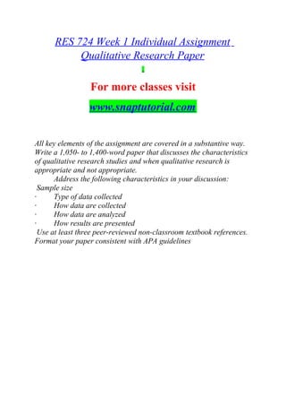 RES 724 Week 1 Individual Assignment
Qualitative Research Paper
For more classes visit
www.snaptutorial.com
All key elements of the assignment are covered in a substantive way.
Write a 1,050- to 1,400-word paper that discusses the characteristics
of qualitative research studies and when qualitative research is
appropriate and not appropriate.
Address the following characteristics in your discussion:
Sample size
· Type of data collected
· How data are collected
· How data are analyzed
· How results are presented
Use at least three peer-reviewed non-classroom textbook references.
Format your paper consistent with APA guidelines
 