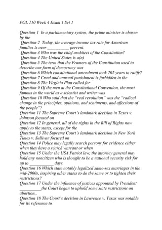 POL 110 Week 4 Exam 1 Set 1
Question 1 In a parliamentary system, the prime minister is chosen
by the
Question 2 Today, the average income tax rate for American
families is over __________ percent.
Question 3 Who was the chief architect of the Constitution?
Question 4 The United States is a(n)
Question 5 The term that the Framers of the Constitution used to
describe our form of democracy was
Question 6 Which constitutional amendment took 202 years to ratify?
Question 7 Cruel and unusual punishment is forbidden in the
Question 8 The Virginia Plan called for
Question 9 Of the men at the Constitutional Convention, the most
famous in the world as a scientist and writer was
Question 10 Who said that the “real revolution” was the “radical
change in the principles, opinions, and sentiments, and affections of
the people”?
Question 11 The Supreme Court’s landmark decision in Texas v.
Johnson focused on
Question 12 In general, all of the rights in the Bill of Rights now
apply to the states, except for the
Question 13 The Supreme Court’s landmark decision in New York
Times v. Sullivan focused on
Question 14 Police may legally search persons for evidence either
when they have a search warrant or when
Question 15 Under the USA Patriot law, the attorney general may
hold any noncitizen who is thought to be a national security risk for
up to ___________ days.
Question 16 Which state notably legalized same-sex marriages in the
mid-2000s, inspiring other states to do the same or to tighten their
restrictions?
Question 17 Under the influence of justices appointed by President
__________the Court began to uphold some state restrictions on
abortion.,
Question 18 The Court’s decision in Lawrence v. Texas was notable
for its reference to
 