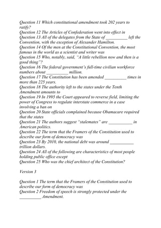 Question 11 Which constitutional amendment took 202 years to
ratify?
Question 12 The Articles of Confederation went into effect in
Question 13 All of the delegates from the State of __________ left the
Convention, with the exception of Alexander Hamilton.
Question 14 Of the men at the Constitutional Convention, the most
famous in the world as a scientist and writer was
Question 15 Who, notably, said, “A little rebellion now and then is a
good thing”?
Question 16 The federal government’s full-time civilian workforce
numbers about __________ million.
Question 17 The Constitution has been amended __________ times in
more than 225 years.
Question 18 The authority left to the states under the Tenth
Amendment amounts to
Question 19 In 1995 the Court appeared to reverse field, limiting the
power of Congress to regulate interstate commerce in a case
involving a ban on
Question 20 State officials complained because Obamacare required
that the states
Question 21 The authors suggest “stalemates” are ___________ in
American politics.
Question 22 The term that the Framers of the Constitution used to
describe our form of democracy was
Question 23 By 2010, the national debt was around ___________
trillion dollars.
Question 24 All of the following are characteristics of most people
holding public office except
Question 25 Who was the chief architect of the Constitution?
Version 3
Question 1 The term that the Framers of the Constitution used to
describe our form of democracy was
Question 2 Freedom of speech is strongly protected under the
__________ Amendment.
 