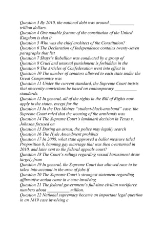 Question 3 By 2010, the national debt was around ___________
trillion dollars.
Question 4 One notable feature of the constitution of the United
Kingdom is that it
Question 5 Who was the chief architect of the Constitution?
Question 6 The Declaration of Independence contains twenty-seven
paragraphs that list
Question 7 Shays’s Rebellion was conducted by a group of
Question 8 Cruel and unusual punishment is forbidden in the
Question 9 The Articles of Confederation went into effect in
Question 10 The number of senators allowed to each state under the
Great Compromise was
Question 11 Under the current standard, the Supreme Court insists
that obscenity convictions be based on contemporary __________
standards.
Question 12 In general, all of the rights in the Bill of Rights now
apply to the states, except for the
Question 13 In the Des Moines “student-black-armband” case, the
Supreme Court ruled that the wearing of the armbands was
Question 14 The Supreme Court’s landmark decision in Texas v.
Johnson focused on
Question 15 During an arrest, the police may legally search
Question 16 The Hyde Amendment prohibits
Question 17 In 2008, what state approved a ballot measure titled
Proposition 8, banning gay marriage that was then overturned in
2010, and later sent to the federal appeals court?
Question 18 The Court’s rulings regarding sexual harassment draw
largely from
Question 19 In general, the Supreme Court has allowed race to be
taken into account in the area of jobs if
Question 20 The Supreme Court’s strongest statement regarding
affirmative action came in a case involving
Question 21 The federal government’s full-time civilian workforce
numbers about __________ million.
Question 22 National supremacy became an important legal question
in an 1819 case involving a
 