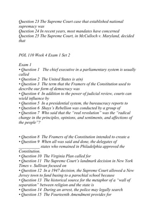 Question 23 The Supreme Court case that established national
supremacy was
Question 24 In recent years, most mandates have concerned
Question 25 The Supreme Court, in McCulloch v. Maryland, decided
that
POL 110 Week 4 Exam 1 Set 2
Exam 1
• Question 1 The chief executive in a parliamentary system is usually
called
• Question 2 The United States is a(n)
• Question 3 The term that the Framers of the Constitution used to
describe our form of democracy was
• Question 4 In addition to the power of judicial review, courts can
wield influence by
• Question 5 In a presidential system, the bureaucracy reports to
• Question 6 Shays’s Rebellion was conducted by a group of
• Question 7 Who said that the “real revolution” was the “radical
change in the principles, opinions, and sentiments, and affections of
the people”?
• Question 8 The Framers of the Constitution intended to create a
• Question 9 When all was said and done, the delegates of
__________ states who remained in Philadelphia approved the
Constitution.
• Question 10 The Virginia Plan called for
• Question 11 The Supreme Court’s landmark decision in New York
Times v. Sullivan focused on
• Question 12 In a 1947 decision, the Supreme Court allowed a New
Jersey town to fund busing to a parochial school because
• Question 13 The historical source for the metaphor of a “wall of
separation” between religion and the state is
• Question 14 During an arrest, the police may legally search
• Question 15 The Fourteenth Amendment provides for
 