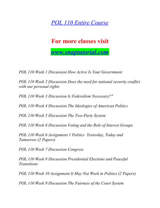 POL 110 Entire Course
For more classes visit
www.snaptutorial.com
POL 110 Week 1 Discussion How Active Is Your Government
POL 110 Week 2 Discussion Does the need for national security conflict
with our personal rights
POL 110 Week 3 Discussion Is Federalism Necessary?"
POL 110 Week 4 Discussion The Ideologies of American Politics
POL 110 Week 5 Discussion The Two-Party System
POL 110 Week 6 Discussion Voting and the Role of Interest Groups
POL 110 Week 6 Assignment 1 Politics Yesterday, Today and
Tomorrow (2 Papers)
POL 110 Week 7 Discussion Congress
POL 110 Week 8 Discussion Presidential Elections and Peaceful
Transitions
POL 110 Week 10 Assignment It May Not Work in Politics (2 Papers)
POL 110 Week 9 Discussion The Fairness of the Court System
 
