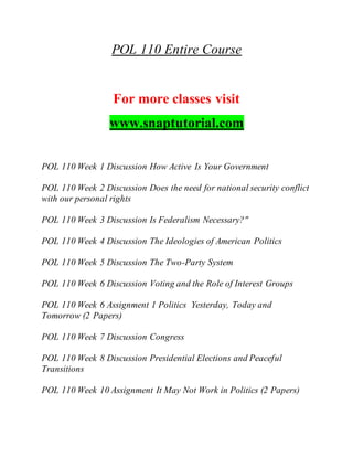 POL 110 Entire Course
For more classes visit
www.snaptutorial.com
POL 110 Week 1 Discussion How Active Is Your Government
POL 110 Week 2 Discussion Does the need for national security conflict
with our personal rights
POL 110 Week 3 Discussion Is Federalism Necessary?"
POL 110 Week 4 Discussion The Ideologies of American Politics
POL 110 Week 5 Discussion The Two-Party System
POL 110 Week 6 Discussion Voting and the Role of Interest Groups
POL 110 Week 6 Assignment 1 Politics Yesterday, Today and
Tomorrow (2 Papers)
POL 110 Week 7 Discussion Congress
POL 110 Week 8 Discussion Presidential Elections and Peaceful
Transitions
POL 110 Week 10 Assignment It May Not Work in Politics (2 Papers)
 