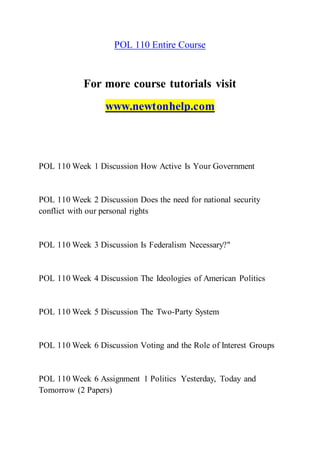 POL 110 Entire Course
For more course tutorials visit
www.newtonhelp.com
POL 110 Week 1 Discussion How Active Is Your Government
POL 110 Week 2 Discussion Does the need for national security
conflict with our personal rights
POL 110 Week 3 Discussion Is Federalism Necessary?"
POL 110 Week 4 Discussion The Ideologies of American Politics
POL 110 Week 5 Discussion The Two-Party System
POL 110 Week 6 Discussion Voting and the Role of Interest Groups
POL 110 Week 6 Assignment 1 Politics Yesterday, Today and
Tomorrow (2 Papers)
 