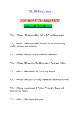 POL 110 Entire Course
FOR MORE CLASSES VISIT
www.pol110rank.com
POL 110 Week 1 Discussion How Active Is Your Government
POL 110 Week 2 Discussion Does the need for national security
conflict with our personal rights
POL 110 Week 3 Discussion Is Federalism Necessary?"
POL 110 Week 4 Discussion The Ideologies of American Politics
POL 110 Week 5 Discussion The Two-Party System
POL 110 Week 6 Discussion Voting and the Role of Interest Groups
POL 110 Week 6 Assignment 1 Politics Yesterday, Today and
Tomorrow (2 Papers)
POL 110 Week 7 Discussion Congress
 