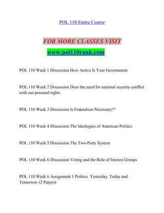 POL 110 Entire Course
FOR MORE CLASSES VISIT
www.pol110rank.com
POL 110 Week 1 Discussion How Active Is Your Government
POL 110 Week 2 Discussion Does the need for national security conflict
with our personal rights
POL 110 Week 3 Discussion Is Federalism Necessary?"
POL 110 Week 4 Discussion The Ideologies of American Politics
POL 110 Week 5 Discussion The Two-Party System
POL 110 Week 6 Discussion Voting and the Role of Interest Groups
POL 110 Week 6 Assignment 1 Politics Yesterday, Today and
Tomorrow (2 Papers)
 