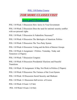 POL 110 Entire Course
FOR MORE CLASSES VISIT
www.pol110rank.com
POL 110 Week 1 Discussion How Active Is Your Government
POL 110 Week 2 Discussion Does the need for national security conflict
with our personal rights
POL 110 Week 3 Discussion Is Federalism Necessary?"
POL 110 Week 4 Discussion The Ideologies of American Politics
POL 110 Week 5 Discussion The Two-Party System
POL 110 Week 6 Discussion Voting and the Role of Interest Groups
POL 110 Week 6 Assignment 1 Politics Yesterday, Today and
Tomorrow (2 Papers)
POL 110 Week 7 Discussion Congress
POL 110 Week 8 Discussion Presidential Elections and Peaceful
Transitions
POL 110 Week 10 Assignment It May Not Work in Politics (2 Papers)
POL 110 Week 9 Discussion The Fairness of the Court System
POL 110 Week 10 Discussion Social Security and Medicare
POL 110 Week 11 Discussion Self-review of Course
POL 110 Week 4 Exam 1 (5 Set)
POL 110 Week 8 Exam 2 (4 Set)
 