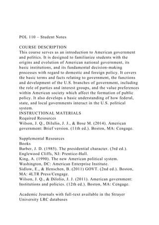 POL 110 – Student Notes
COURSE DESCRIPTION
This course serves as an introduction to American government
and politics. It is designed to familiarize students with the
origins and evolution of American national government, its
basic institutions, and its fundamental decision-making
processes with regard to domestic and foreign policy. It covers
the basic terms and facts relating to government, the functions
and development of the U.S. branches of government, including
the role of parties and interest groups, and the value preferences
within American society which affect the formation of public
policy. It also develops a basic understanding of how federal,
state, and local governments interact in the U.S. political
system.
INSTRUCTIONAL MATERIALS
Required Resources
Wilson, J. Q., DiIulio, J. J., & Bose M. (2014). American
government: Brief version. (11th ed.). Boston, MA: Cengage.
Supplemental Resources
Books
Barber, J. D. (1985). The presidential character. (3rd ed.).
Englewood Cliffs, NJ: Prentice-Hall.
King, A. (1990). The new American political system.
Washington, DC: American Enterprise Institute.
Sidlow, E., & Henschen, B. (2011) GOVT. (2nd ed.). Boston,
MA: 4LTR Press/Cengage.
Wilson, J. Q., & Dilolio, J. J. (2011). American government:
Institutions and policies. (12th ed.). Boston, MA: Cengage.
Academic Journals with full-text available in the Strayer
University LRC databases
 