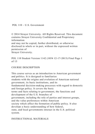 POL 110 – U.S. Government
© 2014 Strayer University. All Rights Reserved. This document
contains Strayer University Confidential and Proprietary
information
and may not be copied, further distributed, or otherwise
disclosed in whole or in part, without the expressed written
permission of
Strayer University.
POL 110 Student Version 1142 (1054 12-17-2013) Final Page 1
of 13
COURSE DESCRIPTION
This course serves as an introduction to American government
and politics. It is designed to familiarize
students with the origins and evolution of American national
government, its basic institutions, and its
fundamental decision-making processes with regard to domestic
and foreign policy. It covers the basic
terms and facts relating to government, the functions and
development of the U.S. branches of
government, including the role of parties and interest groups,
and the value preferences within American
society which affect the formation of public policy. It also
develops a basic understanding of how federal,
state, and local governments interact in the U.S. political
system.
INSTRUCTIONAL MATERIALS
 