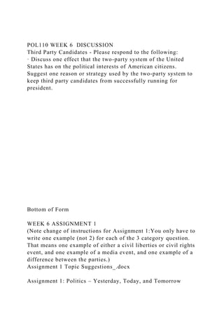 POL110 WEEK 6 DISCUSSION
Third Party Candidates - Please respond to the following:
· Discuss one effect that the two-party system of the United
States has on the political interests of American citizens.
Suggest one reason or strategy used by the two-party system to
keep third party candidates from successfully running for
president.
Bottom of Form
WEEK 6 ASSIGNMENT 1
(Note change of instructions for Assignment 1:You only have to
write one example (not 2) for each of the 3 category question.
That means one example of either a civil liberties or civil rights
event, and one example of a media event, and one example of a
difference between the parties.)
Assignment 1 Topic Suggestions_.docx
Assignment 1: Politics – Yesterday, Today, and Tomorrow
 