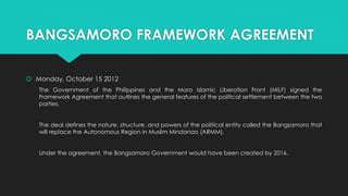 BANGSAMORO FRAMEWORK AGREEMENT
 Monday, October 15 2012
The Government of the Philippines and the Moro Islamic Liberation Front (MILF) signed the
Framework Agreement that outlines the general features of the political settlement between the two
parties.
The deal defines the nature, structure, and powers of the political entity called the Bangsamoro that
will replace the Autonomous Region in Muslim Mindanao (ARMM).
Under the agreement, the Bangsamoro Government would have been created by 2016.
 