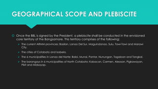 GEOGRAPHICAL SCOPE AND PLEBISCITE
 Once the BBL is signed by the President, a plebiscite shall be conducted in the envisioned
core territory of the Bangsamore. This territory comprises of the following:
 The current ARMM provinces: Basilan, Lanao Del Sur, Maguindanao, Sulu, Tawi-Tawi and Marawi
City.
 The cities of Cotabato and Isabela.
 The 6 municipalities in Lanao del Norte: Baloi, Munai, Pantar, Nunungan, Tagaloan and Tangkal.
 The barangays in 6 municipalities of North Cotabato: Kabacan, Carmen, Aleosan, Pigkawayan,
Pikit and Midsayap.
 