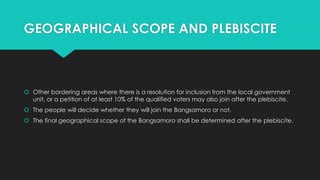 GEOGRAPHICAL SCOPE AND PLEBISCITE
 Other bordering areas where there is a resolution for inclusion from the local government
unit, or a petition of at least 10% of the qualified voters may also join after the plebiscite.
 The people will decide whether they will join the Bangsamoro or not.
 The final geographical scope of the Bangsamoro shall be determined after the plebiscite.
 