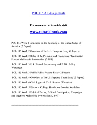 POL 115 All Assignments
For more course tutorials visit
www.tutorialrank.com
POL 115 Week 1 Influences on the Founding of the United States of
America (2 Papers)
POL 115 Week 2 Overview of the U.S. Congress Essay (2 Papers)
POL 115 Week 2 Roles of the President and Evolution of Presidential
Powers Multimedia Presentation (2 PPT)
POL 115 Week 3 U.S. Federal Bureaucracy and Public Policy
Worksheet
POL 115 Week 3 Public Policy Process Essay (2 Papers)
POL 115 Week 4 Overview of the US Supreme Court Essay (2 Papers)
POL 115 Week 4 Civil Rights & Civil Liberties Worksheet
POL 115 Week 5 Electoral College Simulation Exercise Worksheet
POL 115 Week 5 Political Parties, Political Participation, Campaigns
and Elections Multimedia Presentation (2 PPT)
===============================================
 