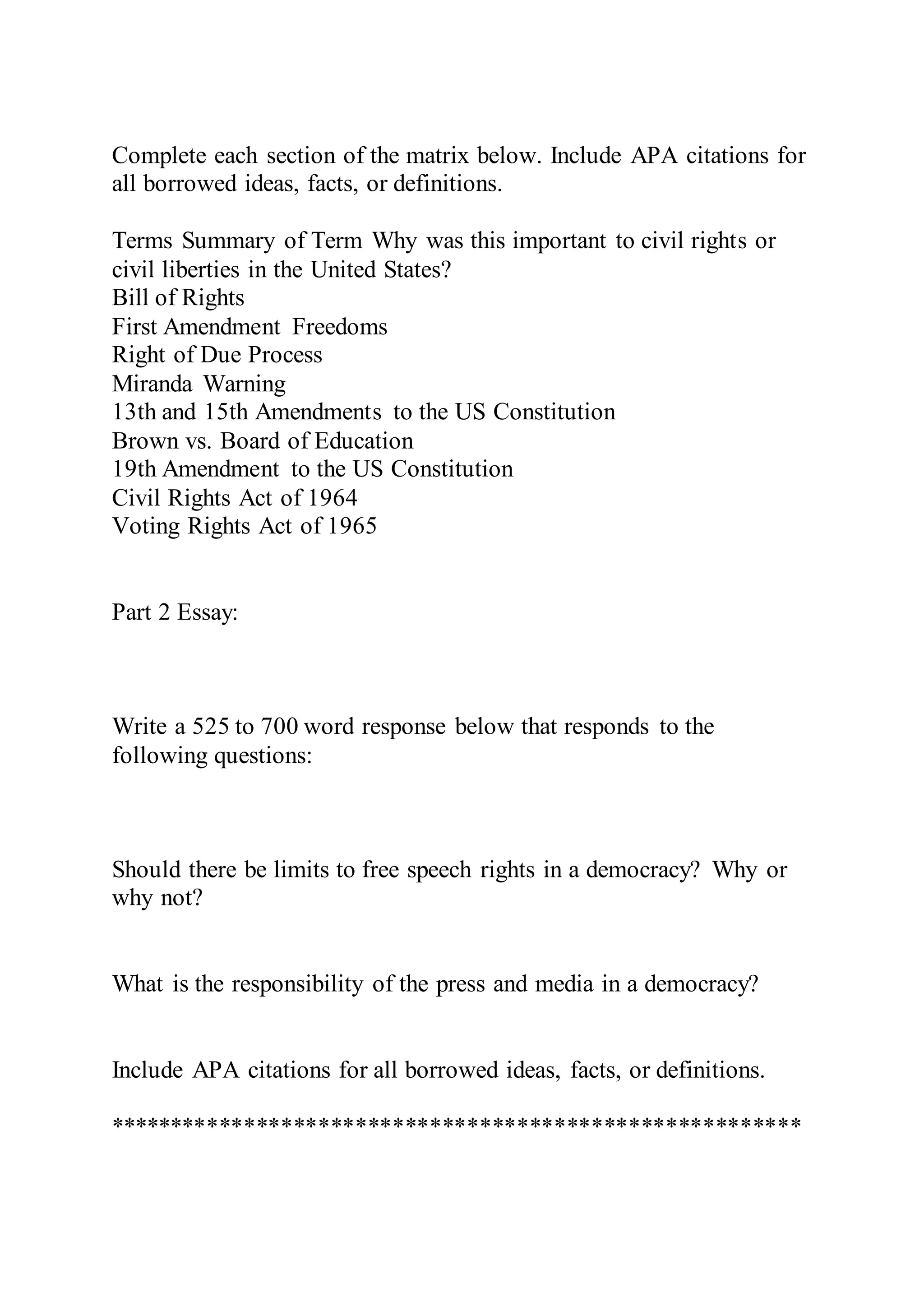 Complete each section of the matrix below. Include APA citations for
all borrowed ideas, facts, or definitions.
Terms Summary of Term Why was this important to civil rights or
civil liberties in the United States?
Bill of Rights
First Amendment Freedoms
Right of Due Process
Miranda Warning
13th and 15th Amendments to the US Constitution
Brown vs. Board of Education
19th Amendment to the US Constitution
Civil Rights Act of 1964
Voting Rights Act of 1965
Part 2 Essay:
Write a 525 to 700 word response below that responds to the
following questions:
Should there be limits to free speech rights in a democracy? Why or
why not?
What is the responsibility of the press and media in a democracy?
Include APA citations for all borrowed ideas, facts, or definitions.
********************************************************
 