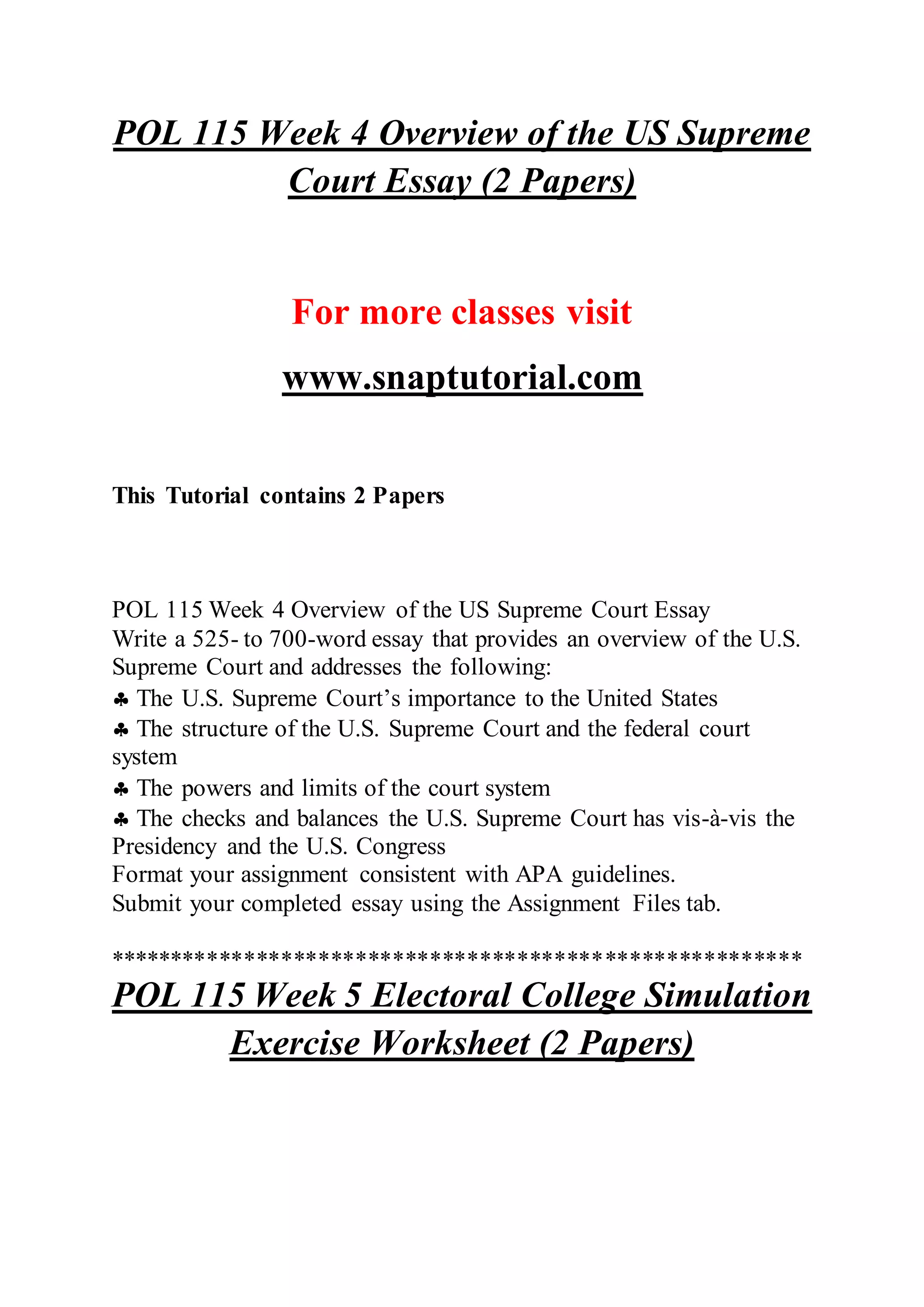 POL 115 Week 4 Overview of the US Supreme
Court Essay (2 Papers)
For more classes visit
www.snaptutorial.com
This Tutorial contains 2 Papers
POL 115 Week 4 Overview of the US Supreme Court Essay
Write a 525- to 700-word essay that provides an overview of the U.S.
Supreme Court and addresses the following:
 The U.S. Supreme Court’s importance to the United States
 The structure of the U.S. Supreme Court and the federal court
system
 The powers and limits of the court system
 The checks and balances the U.S. Supreme Court has vis-à-vis the
Presidency and the U.S. Congress
Format your assignment consistent with APA guidelines.
Submit your completed essay using the Assignment Files tab.
********************************************************
POL 115 Week 5 Electoral College Simulation
Exercise Worksheet (2 Papers)
 