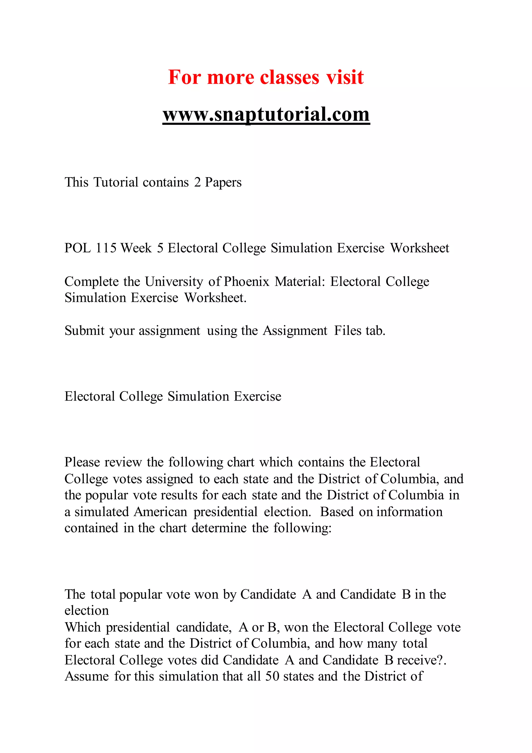 For more classes visit
www.snaptutorial.com
This Tutorial contains 2 Papers
POL 115 Week 5 Electoral College Simulation Exercise Worksheet
Complete the University of Phoenix Material: Electoral College
Simulation Exercise Worksheet.
Submit your assignment using the Assignment Files tab.
Electoral College Simulation Exercise
Please review the following chart which contains the Electoral
College votes assigned to each state and the District of Columbia, and
the popular vote results for each state and the District of Columbia in
a simulated American presidential election. Based on information
contained in the chart determine the following:
The total popular vote won by Candidate A and Candidate B in the
election
Which presidential candidate, A or B, won the Electoral College vote
for each state and the District of Columbia, and how many total
Electoral College votes did Candidate A and Candidate B receive?.
Assume for this simulation that all 50 states and the District of
 
