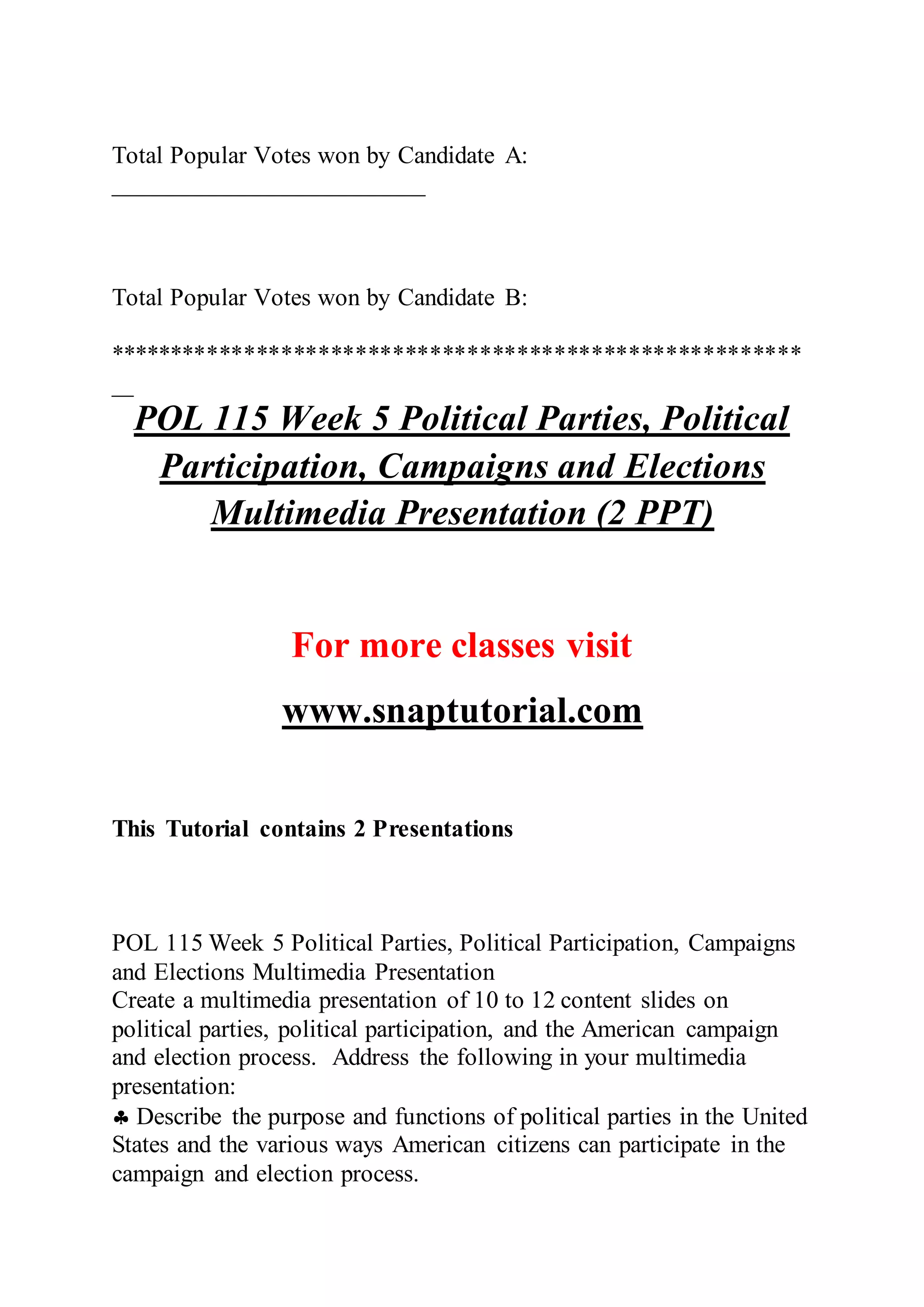 Total Popular Votes won by Candidate A:
_________________________
Total Popular Votes won by Candidate B:
********************************************************
_________________________
POL 115 Week 5 Political Parties, Political
Participation, Campaigns and Elections
Multimedia Presentation (2 PPT)
For more classes visit
www.snaptutorial.com
This Tutorial contains 2 Presentations
POL 115 Week 5 Political Parties, Political Participation, Campaigns
and Elections Multimedia Presentation
Create a multimedia presentation of 10 to 12 content slides on
political parties, political participation, and the American campaign
and election process. Address the following in your multimedia
presentation:
 Describe the purpose and functions of political parties in the United
States and the various ways American citizens can participate in the
campaign and election process.
 