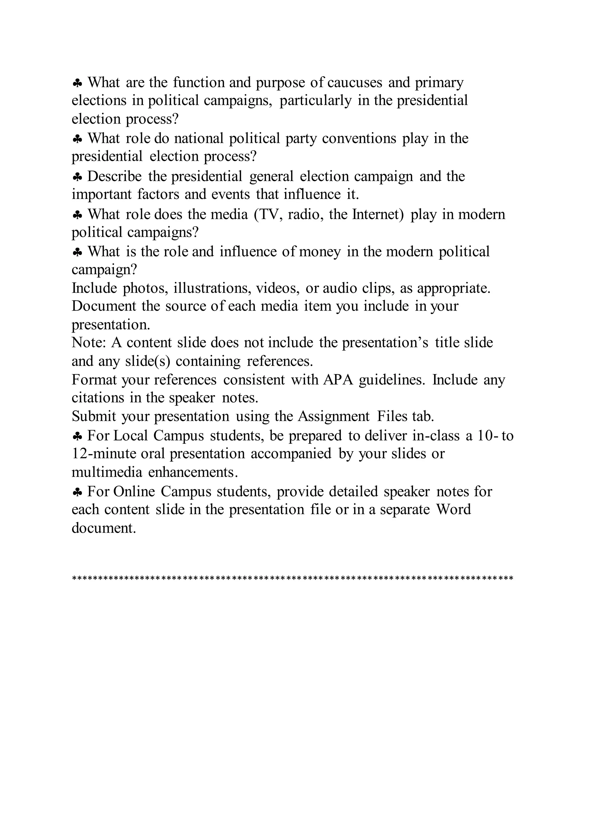  What are the function and purpose of caucuses and primary
elections in political campaigns, particularly in the presidential
election process?
 What role do national political party conventions play in the
presidential election process?
 Describe the presidential general election campaign and the
important factors and events that influence it.
 What role does the media (TV, radio, the Internet) play in modern
political campaigns?
 What is the role and influence of money in the modern political
campaign?
Include photos, illustrations, videos, or audio clips, as appropriate.
Document the source of each media item you include in your
presentation.
Note: A content slide does not include the presentation’s title slide
and any slide(s) containing references.
Format your references consistent with APA guidelines. Include any
citations in the speaker notes.
Submit your presentation using the Assignment Files tab.
 For Local Campus students, be prepared to deliver in-class a 10- to
12-minute oral presentation accompanied by your slides or
multimedia enhancements.
 For Online Campus students, provide detailed speaker notes for
each content slide in the presentation file or in a separate Word
document.
**********************************************************************************
 