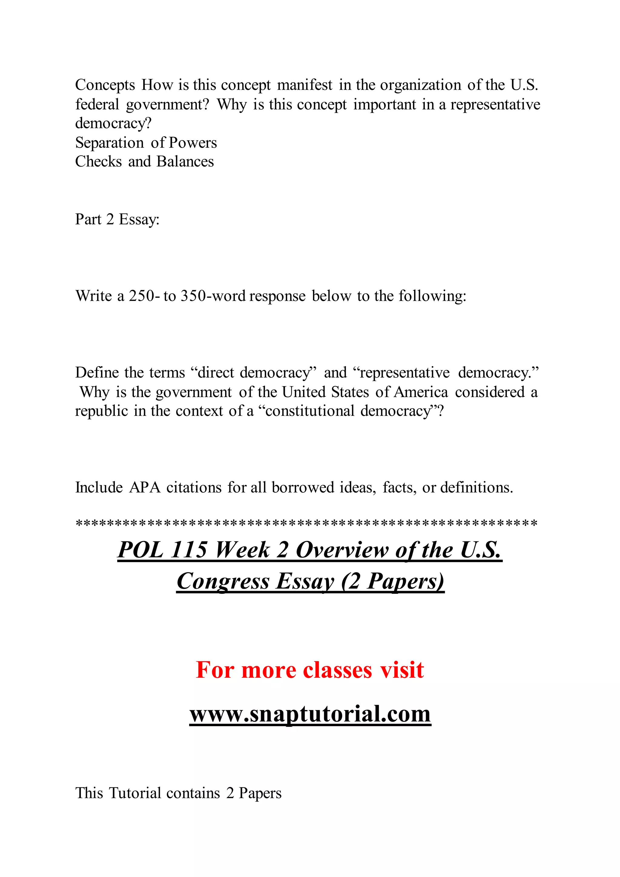 Concepts How is this concept manifest in the organization of the U.S.
federal government? Why is this concept important in a representative
democracy?
Separation of Powers
Checks and Balances
Part 2 Essay:
Write a 250- to 350-word response below to the following:
Define the terms “direct democracy” and “representative democracy.”
Why is the government of the United States of America considered a
republic in the context of a “constitutional democracy”?
Include APA citations for all borrowed ideas, facts, or definitions.
********************************************************
POL 115 Week 2 Overview of the U.S.
Congress Essay (2 Papers)
For more classes visit
www.snaptutorial.com
This Tutorial contains 2 Papers
 