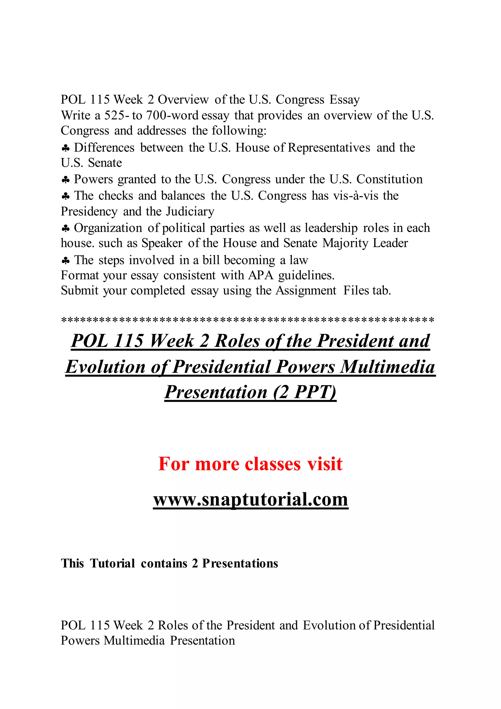POL 115 Week 2 Overview of the U.S. Congress Essay
Write a 525- to 700-word essay that provides an overview of the U.S.
Congress and addresses the following:
 Differences between the U.S. House of Representatives and the
U.S. Senate
 Powers granted to the U.S. Congress under the U.S. Constitution
 The checks and balances the U.S. Congress has vis-à-vis the
Presidency and the Judiciary
 Organization of political parties as well as leadership roles in each
house. such as Speaker of the House and Senate Majority Leader
 The steps involved in a bill becoming a law
Format your essay consistent with APA guidelines.
Submit your completed essay using the Assignment Files tab.
********************************************************
POL 115 Week 2 Roles of the President and
Evolution of Presidential Powers Multimedia
Presentation (2 PPT)
For more classes visit
www.snaptutorial.com
This Tutorial contains 2 Presentations
POL 115 Week 2 Roles of the President and Evolution of Presidential
Powers Multimedia Presentation
 