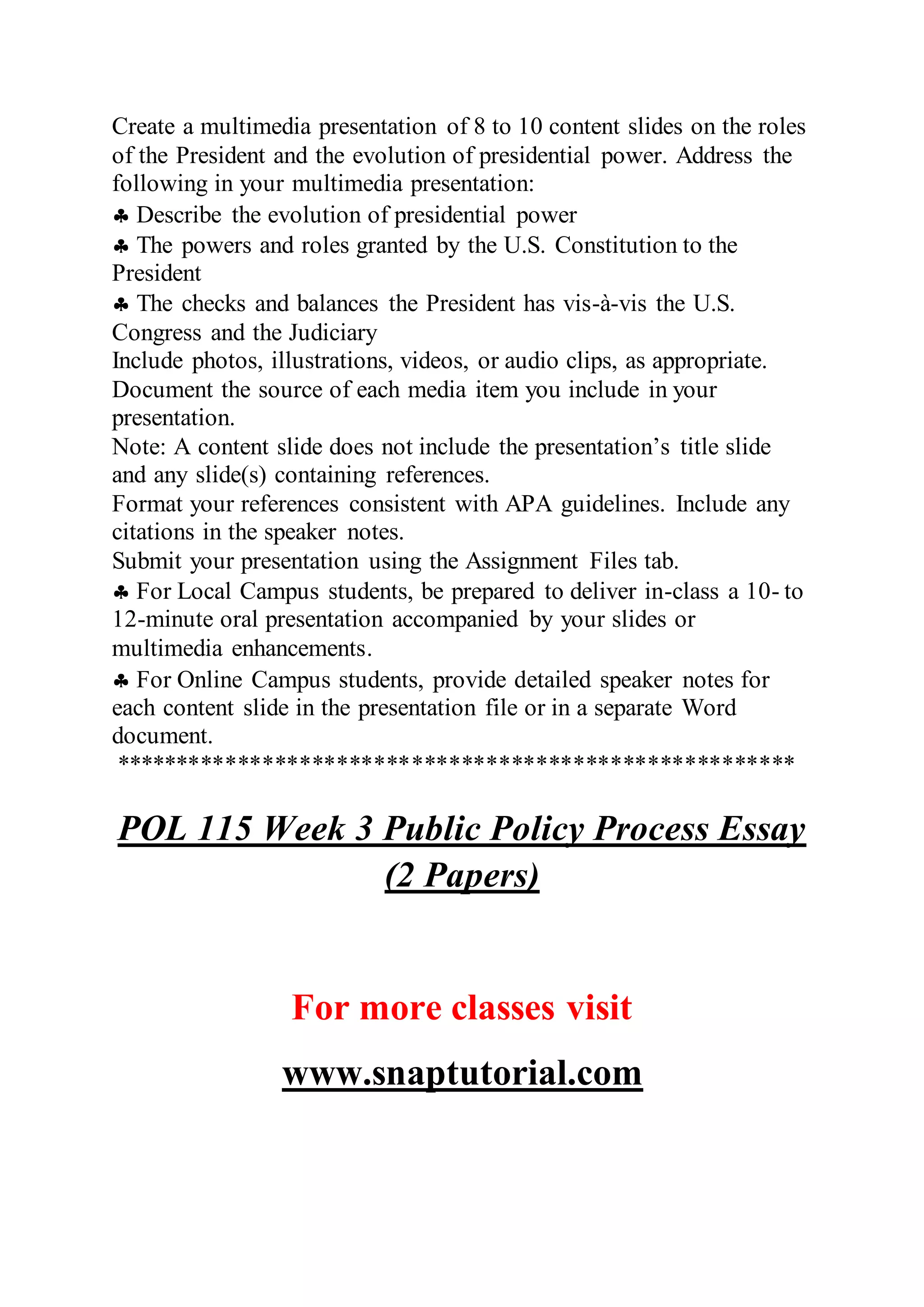 Create a multimedia presentation of 8 to 10 content slides on the roles
of the President and the evolution of presidential power. Address the
following in your multimedia presentation:
 Describe the evolution of presidential power
 The powers and roles granted by the U.S. Constitution to the
President
 The checks and balances the President has vis-à-vis the U.S.
Congress and the Judiciary
Include photos, illustrations, videos, or audio clips, as appropriate.
Document the source of each media item you include in your
presentation.
Note: A content slide does not include the presentation’s title slide
and any slide(s) containing references.
Format your references consistent with APA guidelines. Include any
citations in the speaker notes.
Submit your presentation using the Assignment Files tab.
 For Local Campus students, be prepared to deliver in-class a 10- to
12-minute oral presentation accompanied by your slides or
multimedia enhancements.
 For Online Campus students, provide detailed speaker notes for
each content slide in the presentation file or in a separate Word
document.
*******************************************************
POL 115 Week 3 Public Policy Process Essay
(2 Papers)
For more classes visit
www.snaptutorial.com
 