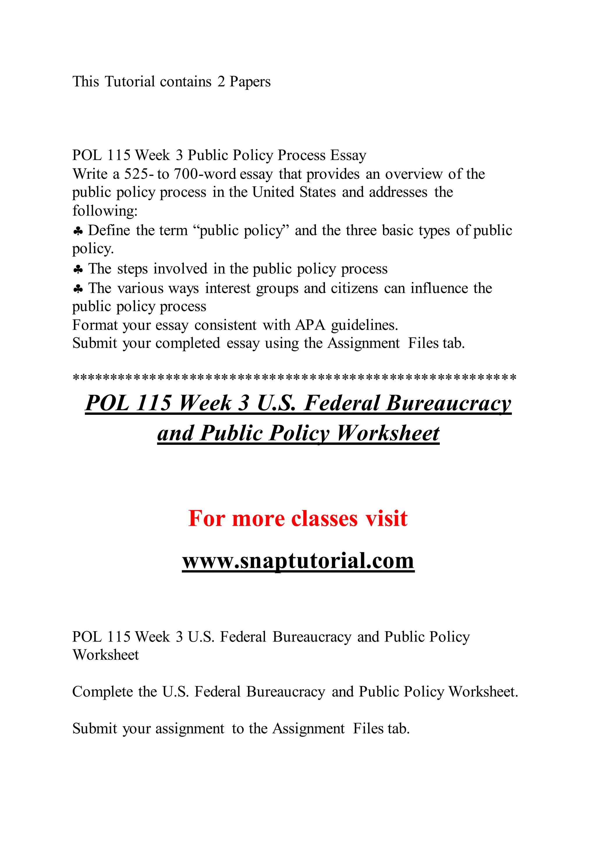 This Tutorial contains 2 Papers
POL 115 Week 3 Public Policy Process Essay
Write a 525- to 700-word essay that provides an overview of the
public policy process in the United States and addresses the
following:
 Define the term “public policy” and the three basic types of public
policy.
 The steps involved in the public policy process
 The various ways interest groups and citizens can influence the
public policy process
Format your essay consistent with APA guidelines.
Submit your completed essay using the Assignment Files tab.
********************************************************
POL 115 Week 3 U.S. Federal Bureaucracy
and Public Policy Worksheet
For more classes visit
www.snaptutorial.com
POL 115 Week 3 U.S. Federal Bureaucracy and Public Policy
Worksheet
Complete the U.S. Federal Bureaucracy and Public Policy Worksheet.
Submit your assignment to the Assignment Files tab.
 