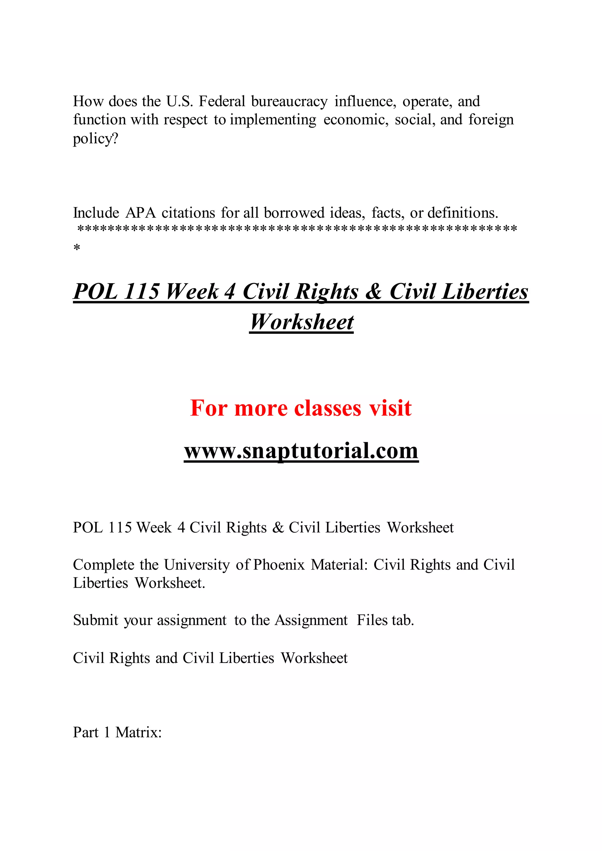 How does the U.S. Federal bureaucracy influence, operate, and
function with respect to implementing economic, social, and foreign
policy?
Include APA citations for all borrowed ideas, facts, or definitions.
*******************************************************
*
POL 115 Week 4 Civil Rights & Civil Liberties
Worksheet
For more classes visit
www.snaptutorial.com
POL 115 Week 4 Civil Rights & Civil Liberties Worksheet
Complete the University of Phoenix Material: Civil Rights and Civil
Liberties Worksheet.
Submit your assignment to the Assignment Files tab.
Civil Rights and Civil Liberties Worksheet
Part 1 Matrix:
 