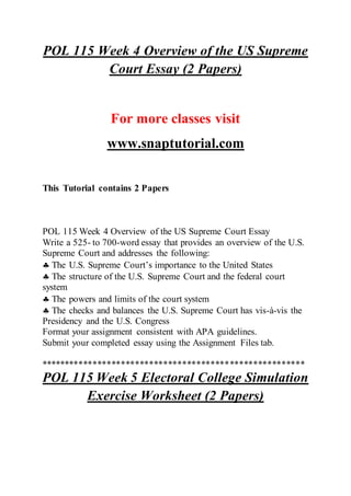 POL 115 Week 4 Overview of the US Supreme
Court Essay (2 Papers)
For more classes visit
www.snaptutorial.com
This Tutorial contains 2 Papers
POL 115 Week 4 Overview of the US Supreme Court Essay
Write a 525- to 700-word essay that provides an overview of the U.S.
Supreme Court and addresses the following:
 The U.S. Supreme Court’s importance to the United States
 The structure of the U.S. Supreme Court and the federal court
system
 The powers and limits of the court system
 The checks and balances the U.S. Supreme Court has vis-à-vis the
Presidency and the U.S. Congress
Format your assignment consistent with APA guidelines.
Submit your completed essay using the Assignment Files tab.
********************************************************
POL 115 Week 5 Electoral College Simulation
Exercise Worksheet (2 Papers)
 