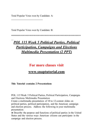 Total Popular Votes won by Candidate A:
_________________________
Total Popular Votes won by Candidate B:
********************************************************
_________________________
POL 115 Week 5 Political Parties, Political
Participation, Campaigns and Elections
Multimedia Presentation (2 PPT)
For more classes visit
www.snaptutorial.com
This Tutorial contains 2 Presentations
POL 115 Week 5 Political Parties, Political Participation, Campaigns
and Elections Multimedia Presentation
Create a multimedia presentation of 10 to 12 content slides on
political parties, political participation, and the American campaign
and election process. Address the following in your multimedia
presentation:
 Describe the purpose and functions of political parties in the United
States and the various ways American citizens can participate in the
campaign and election process.
 