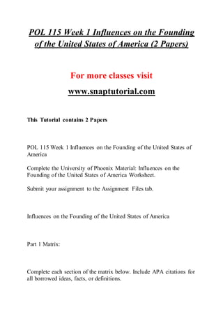 POL 115 Week 1 Influences on the Founding
of the United States of America (2 Papers)
For more classes visit
www.snaptutorial.com
This Tutorial contains 2 Papers
POL 115 Week 1 Influences on the Founding of the United States of
America
Complete the University of Phoenix Material: Influences on the
Founding of the United States of America Worksheet.
Submit your assignment to the Assignment Files tab.
Influences on the Founding of the United States of America
Part 1 Matrix:
Complete each section of the matrix below. Include APA citations for
all borrowed ideas, facts, or definitions.
 