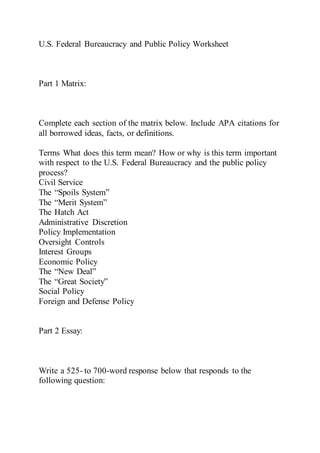 U.S. Federal Bureaucracy and Public Policy Worksheet
Part 1 Matrix:
Complete each section of the matrix below. Include APA citations for
all borrowed ideas, facts, or definitions.
Terms What does this term mean? How or why is this term important
with respect to the U.S. Federal Bureaucracy and the public policy
process?
Civil Service
The “Spoils System”
The “Merit System”
The Hatch Act
Administrative Discretion
Policy Implementation
Oversight Controls
Interest Groups
Economic Policy
The “New Deal”
The “Great Society”
Social Policy
Foreign and Defense Policy
Part 2 Essay:
Write a 525- to 700-word response below that responds to the
following question:
 