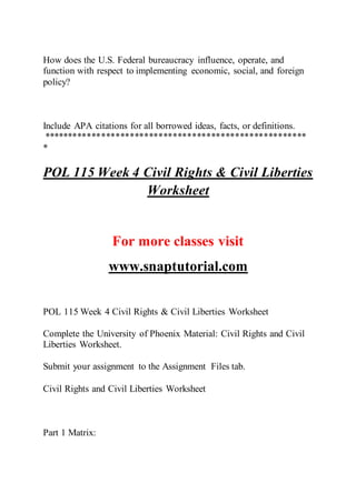 How does the U.S. Federal bureaucracy influence, operate, and
function with respect to implementing economic, social, and foreign
policy?
Include APA citations for all borrowed ideas, facts, or definitions.
*******************************************************
*
POL 115 Week 4 Civil Rights & Civil Liberties
Worksheet
For more classes visit
www.snaptutorial.com
POL 115 Week 4 Civil Rights & Civil Liberties Worksheet
Complete the University of Phoenix Material: Civil Rights and Civil
Liberties Worksheet.
Submit your assignment to the Assignment Files tab.
Civil Rights and Civil Liberties Worksheet
Part 1 Matrix:
 