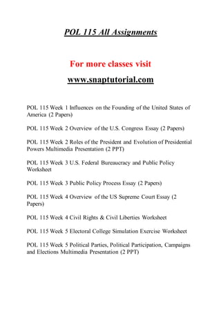 POL 115 All Assignments
For more classes visit
www.snaptutorial.com
POL 115 Week 1 Influences on the Founding of the United States of
America (2 Papers)
POL 115 Week 2 Overview of the U.S. Congress Essay (2 Papers)
POL 115 Week 2 Roles of the President and Evolution of Presidential
Powers Multimedia Presentation (2 PPT)
POL 115 Week 3 U.S. Federal Bureaucracy and Public Policy
Worksheet
POL 115 Week 3 Public Policy Process Essay (2 Papers)
POL 115 Week 4 Overview of the US Supreme Court Essay (2
Papers)
POL 115 Week 4 Civil Rights & Civil Liberties Worksheet
POL 115 Week 5 Electoral College Simulation Exercise Worksheet
POL 115 Week 5 Political Parties, Political Participation, Campaigns
and Elections Multimedia Presentation (2 PPT)
 