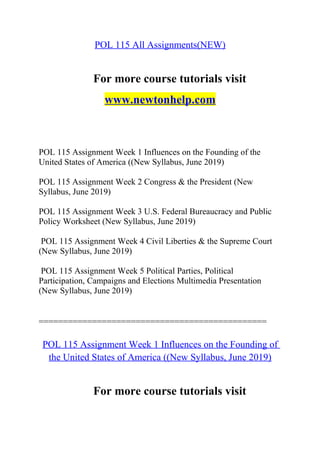 POL 115 All Assignments(NEW)
For more course tutorials visit
www.newtonhelp.com
POL 115 Assignment Week 1 Influences on the Founding of the
United States of America ((New Syllabus, June 2019)
POL 115 Assignment Week 2 Congress & the President (New
Syllabus, June 2019)
POL 115 Assignment Week 3 U.S. Federal Bureaucracy and Public
Policy Worksheet (New Syllabus, June 2019)
POL 115 Assignment Week 4 Civil Liberties & the Supreme Court
(New Syllabus, June 2019)
POL 115 Assignment Week 5 Political Parties, Political
Participation, Campaigns and Elections Multimedia Presentation
(New Syllabus, June 2019)
===============================================
POL 115 Assignment Week 1 Influences on the Founding of
the United States of America ((New Syllabus, June 2019)
For more course tutorials visit
 