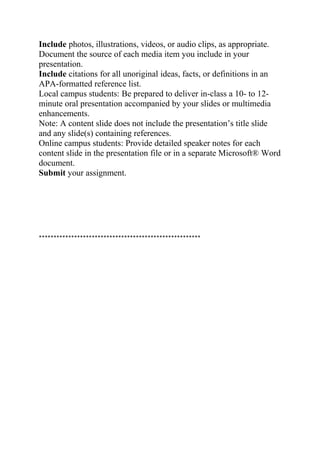 Include photos, illustrations, videos, or audio clips, as appropriate.
Document the source of each media item you include in your
presentation.
Include citations for all unoriginal ideas, facts, or definitions in an
APA-formatted reference list.
Local campus students: Be prepared to deliver in-class a 10- to 12-
minute oral presentation accompanied by your slides or multimedia
enhancements.
Note: A content slide does not include the presentation’s title slide
and any slide(s) containing references.
Online campus students: Provide detailed speaker notes for each
content slide in the presentation file or in a separate Microsoft® Word
document.
Submit your assignment.
*******************************************************
 