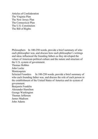 Articles of Confederation
The Virginia Plan
The New Jersey Plan
The Connecticut Plan
The U.S. Constitution
The Bill of Rights
Philosophers In 100-250 words, provide a brief summary of who
each philosopher was, and discuss how each philosopher’s writings
and ideas influenced the founding fathers as they developed the
values of American political culture and the nature and structure of
the U.S. system of government.
Thomas Hobbes
John Locke
Montesquieu
Selected Founders In 100-250 words, provide a brief summary of
who each founding father was, and discuss the role of each person in
the establishment of the United States of America and its system of
government.
Benjamin Franklin
Alexander Hamilton
George Washington
Thomas Jefferson
James Madison
John Adams
 